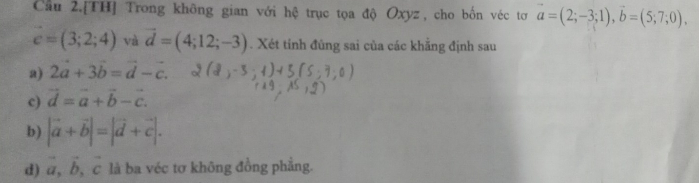 Cầu 2.[TH] Trong không gian với hệ trục tọa độ Oxyz, cho bốn véc tơ vector a=(2;-3;1), vector b=(5;7;0),
vector c=(3;2;4) và vector d=(4;12;-3). Xét tỉnh đũng sai của các khẳng định sau 
a) 2a+3b=vector d-c. 
c) vector d=vector a+vector b-vector c. 
b) |vector a+vector b|=|vector d+vector c|. 
d) a, b, c là ba véc tơ không đồng phẳng.