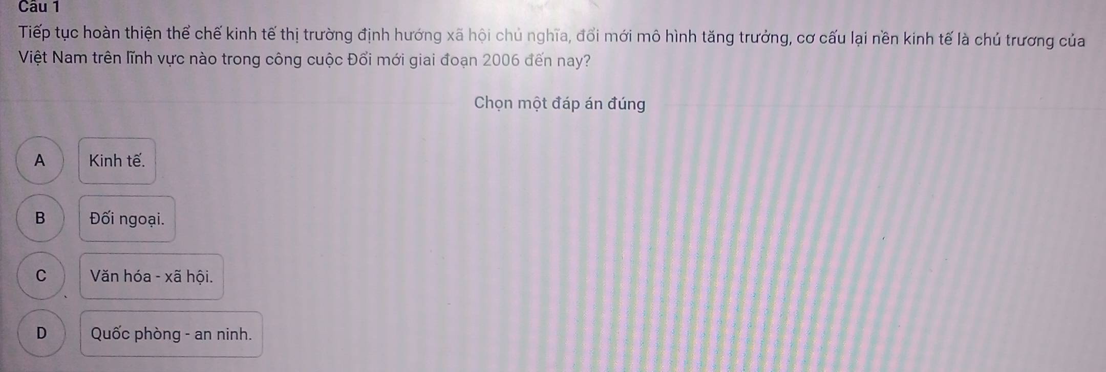 Tiếp tục hoàn thiện thể chế kinh tế thị trường định hướng xã hội chủ nghĩa, đổi mới mô hình tăng trưởng, cơ cấu lại nền kinh tế là chủ trương của
Việt Nam trên lĩnh vực nào trong công cuộc Đổi mới giai đoạn 2006 đến nay?
Chọn một đáp án đúng
A Kinh tế.
B Đối ngoại.
C Văn hóa - xã hội.
D Quốc phòng - an ninh.