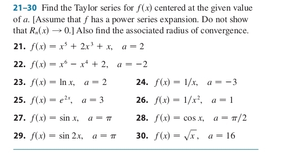 21-30 Find the Taylor series for f(x) centered at the given value 
of a. [Assume that f has a power series expansion. Do not show 
that R_n(x)to 0.] Also find the associated radius of convergence. 
21. f(x)=x^5+2x^3+x, a=2
22. f(x)=x^6-x^4+2, a=-2
23. f(x)=ln x, a=2 24. f(x)=1/x, a=-3
25. f(x)=e^(2x), a=3 26. f(x)=1/x^2, a=1
27. f(x)=sin x, a=π 28. f(x)=cos x, a=π /2
29. f(x)=sin 2x, a=π 30. f(x)=sqrt(x), a=16