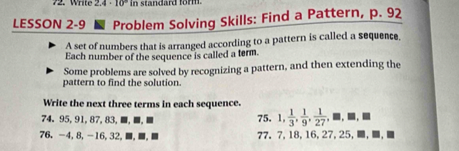 Write 2.4· 10^8 in standard form. 
LESSON 2-9 ■ Problem Solving Skills: Find a Pattern, p. 92
A set of numbers that is arranged according to a pattern is called a sequence. 
Each number of the sequence is called a term. 
Some problems are solved by recognizing a pattern, and then extending the 
pattern to find the solution. 
Write the next three terms in each sequence. 
74. 95, 91, 87, 83, ≡,■,≡ 75. 1,  1/3 ,  1/9 ,  1/27 ,□ ,□
76. -4, 8, -16, 32, ≡, ≡, ■ 77. 7, 18, 16, 27, 25, □ ,□ ,□