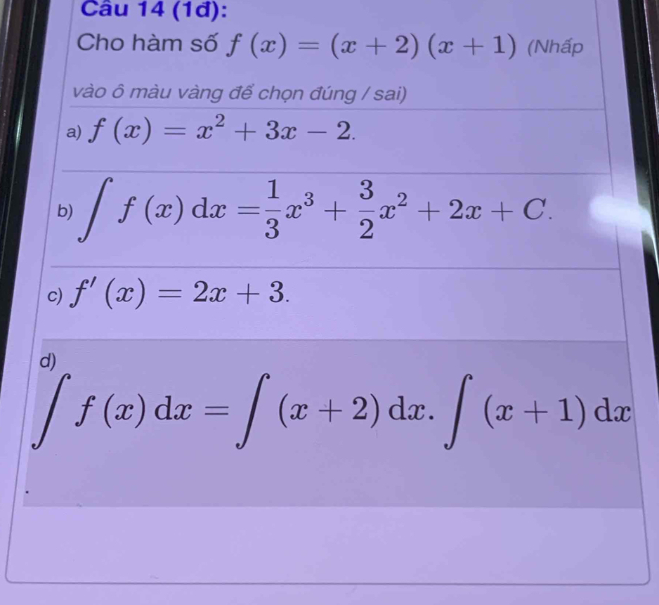 (1đ):
Cho hàm số f(x)=(x+2)(x+1) (Nhấp
vào ô màu vàng để chọn đúng / sai)
a) f(x)=x^2+3x-2.
b) ∈t f(x)dx= 1/3 x^3+ 3/2 x^2+2x+C.
c) f'(x)=2x+3.
d)
∈t f(x)dx=∈t (x+2)dx.∈t (x+1)dx