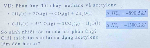 VD: Phản ứng đốt cháy methane và acetylene
CH_4(g)+2O_2(g)to CO_2(g)+2H_2O(l) △ _rH_(298)^o=-890,5kJ
C_2H_2(g)+5/2O_2(g)to 2CO_2(g)+H_2O(l) △ _rH_(298)^o=-1300,2kJ
So sánh nhiệt tỏa ra của hai phản ứng? 
Giải thích tại sao lại sử dụng acetylene 
làm đèn hàn xì?