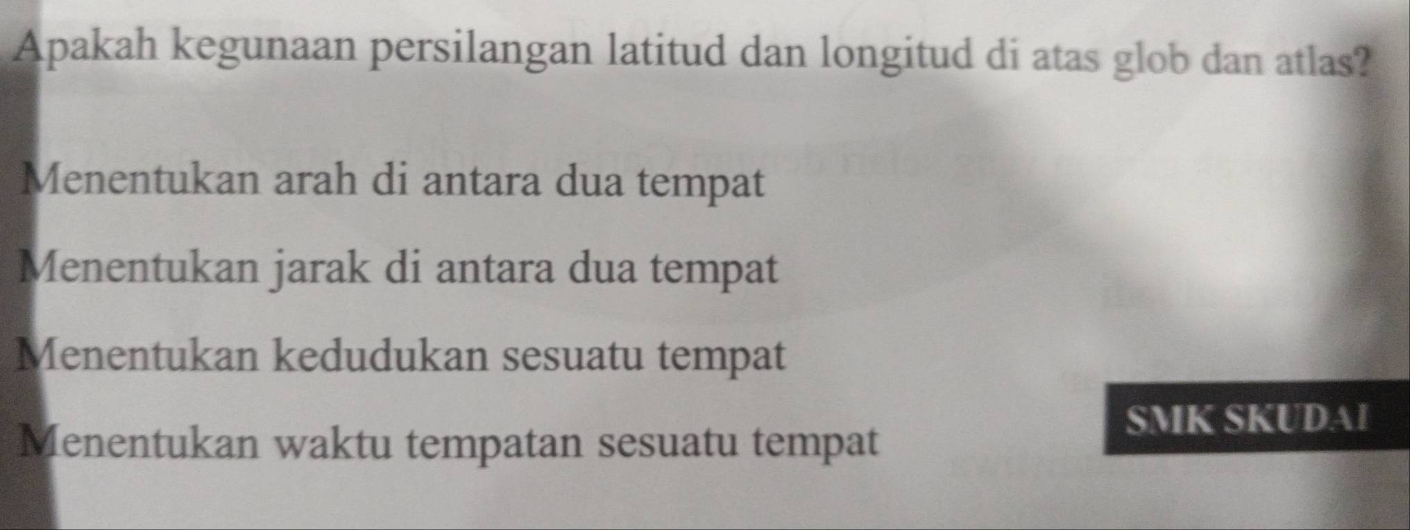 Apakah kegunaan persilangan latitud dan longitud di atas glob dan atlas?
Menentukan arah di antara dua tempat
Menentukan jarak di antara dua tempat
Menentukan kedudukan sesuatu tempat
Menentukan waktu tempatan sesuatu tempat
SMK SKUDAI