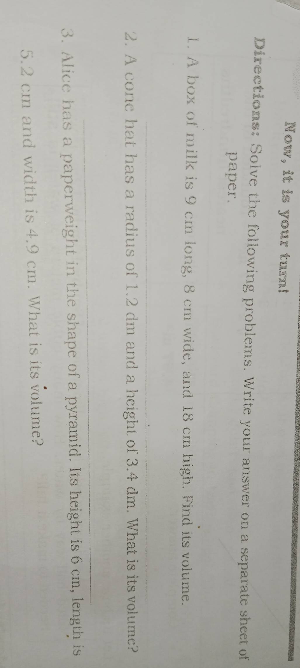 Now, it is your turn! 
Directions: Solve the following problems. Write your answer on a separate sheet of 
paper. 
1. A box of milk is 9 cm long, 8 cm wide, and 18 cm high. Find its volume. 
_ 
2. A cone hat has a radius of 1.2 dm and a height of 3.4 dm. What is its volume? 
_ 
3. Alice has a paperweight in the shape of a pyramid. Its height is 6 cm, length is
5.2 cm and width is 4.9 cm. What is its volume?