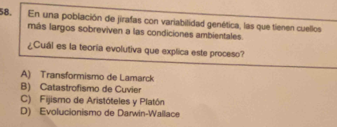 En una población de jirafas con variabilidad genética, las que tienen cuellos
más largos sobreviven a las condiciones ambientales.
¿Cuál es la teoría evolutiva que explica este proceso?
A) Transformismo de Lamarck
B) Catastrofismo de Cuvier
C) Fijismo de Aristóteles y Platón
D) Evolucionismo de Darwin-Wallace