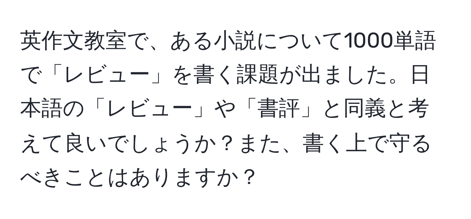 英作文教室で、ある小説について1000単語で「レビュー」を書く課題が出ました。日本語の「レビュー」や「書評」と同義と考えて良いでしょうか？また、書く上で守るべきことはありますか？