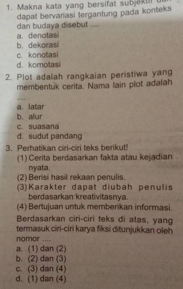 Makna kata yang bersifat subjektil u
dapat bervariasi tergantung pada konteks
dan budaya disebut ....
a. denotasi
b. dekorasi
c. konotasi
d. komotasi
2. Plot adalah rangkaian peristiwa yang
membentuk cerita. Nama lain plot adalah
…
a. latar
b. alur
c、 suasana
d. sudut pandang
3. Perhatikan ciri-ciri teks berikut!
(1)Cerita berdasarkan fakta atau kejadian
nyata.
(2) Berisi hasil rekaan penulis.
(3)Karakter dapat diubah penulis
berdasarkan kreativitasnya.
(4) Bertujuan untuk memberikan informasi.
Berdasarkan ciri-ciri teks di atas, yang
termasuk ciri-ciri karya fiksi ditunjukkan oleh
nomor ....
a. (1) dan (2)
b. (2) dan (3)
c. (3) dan (4)
d. (1) dan (4)