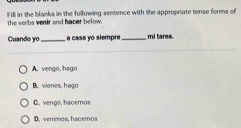 Fill in the blanks in the following sentence with the appropriate tense forms of
the verbs venir and hacer below.
Cuando yo _a casa yo siempre _mi tarea.
A. vengo, hago
B. vienes, hago
C. vengo, hacemos
D. venimos, hacemos