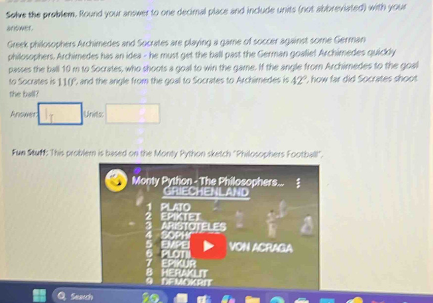 Solve the problem. Round your answer to one decimal place and include units (not abbreviated) with your 
anower. 
Greek philosophers Archimedes and Socrates are playing a game of soccer against some German 
philosophers. Archimedes has an idea - he must get the ball past the German goalie! Archimedes quickly 
passes the ball 10 m to Socrates, who shoots a goal to win the game. If the angle from Archimedes to the goal 
to Socrates is 11(P, and the angle from the goal to Socrates to Archimedes is 42°. , how far did Socrates shoot 
the ball? 
Ansher Unes 
Fun Stuff: This problem is based on the Monty Python sketch "Philosophers Football". 
Monty Python - The Philosophers... 
GRIECHENLAND 
PLATO 
EPIKTET
3 ARISTOTELES
1044
EMPE 
6 PLOT VON ACRAGA 
7 EPIKUR 
B HERAKLIT 
a DEMOK RIT 
Seardn