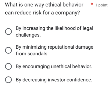 What is one way ethical behavior * 1 point
can reduce risk for a company?
By increasing the likelihood of legal
challenges.
By minimizing reputational damage
from scandals.
By encouraging unethical behavior.
By decreasing investor confidence.