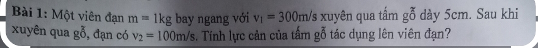 Một viên đạn m=1kg bay ngang với v_1=300m/s xuyên qua tấm gbeginarrayr x 0endarray dày 5cm. Sau khi 
xuyên qua gỗ, đạn có v_2=100m/s. Tính lực cản của tấm gỗ tác dụng lên viên đạn?