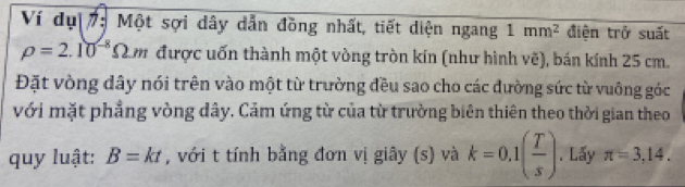 Ví dụ 7: Một sợi dây dẫn đồng nhất, tiết diện ngang 1mm^2 điện trở suất
rho =2.10^(-8)Omega m được uốn thành một vòng tròn kín (như hình vẽ), bán kính 25 cm. 
Đặt vòng dây nói trên vào một từ trường đều sao cho các đường sức từ vuông góc 
với mặt phẳng vòng dây. Cảm ứng từ của từ trường biên thiên theo thời gian theo 
quy luật: B=kt , với t tính bằng đơn vị giây (s) và k=0.1( T/s ). Lấy π =3,14.