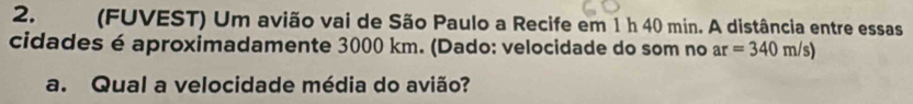 (FUVEST) Um avião vai de São Paulo a Recife em 1 h 40 min. A distância entre essas 
cidades é aproximadamente 3000 km. (Dado: velocidade do som no ar=340m/s)
a. Qual a velocidade média do avião?