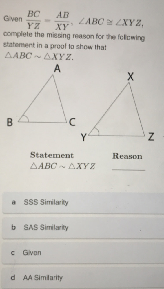 Given  BC/YZ = AB/XY , ∠ ABC≌ ∠ XYZ, 
complete the missing reason for the following
statement in a proof to show that
△ ABCsim △ XYZ. 
Statement Reason
△ ABCsim △ XYZ
_
a SSS Similarity
b SAS Similarity
c Given
d AA Similarity