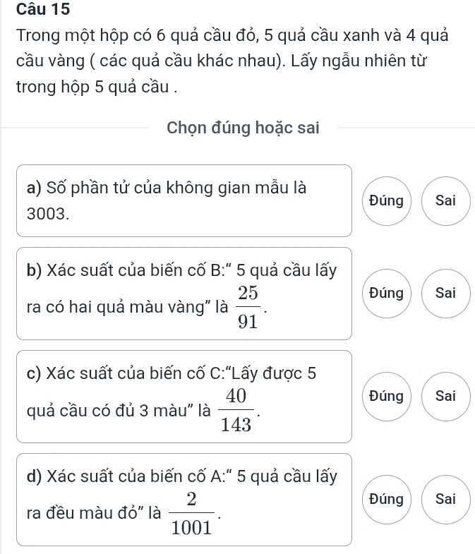 Trong một hộp có 6 quả cầu đỏ, 5 quả cầu xanh và 4 quả
cầu vàng ( các quả cầu khác nhau). Lấy ngẫu nhiên từ
trong hộp 5 quả cầu .
Chọn đúng hoặc sai
a) Số phần tử của không gian mẫu là Đúng Sai
3003.
b) Xác suất của biến cố B:" 5 quả cầu lấy
ra có hai quả màu vàng" là  25/91 .
Đúng Sai
c) Xác suất của biến cố C:“Lấy được 5
quả cầu có đủ 3 màu" là  40/143 .
Đúng Sai
d) Xác suất của biến cố A:" 5 quả cầu lấy
ra đều màu đỏ" là  2/1001 .
Đúng Sai