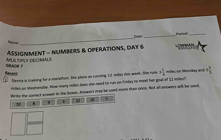 Date: _Period:_ 
Name: 
_ 
ASSIGNMENT - NUMBERS & OPERATIONS, DAY 6 LOWMAN EduCation 
MULTIPLY DECIMALS 
GRADE 7 
Recent 
① Sienna is training for a marathon. She plans on running 12 miles this week. She runs 3 1/4  miles on Monday and 5 3/5 
miles on Wednesday. How many miles does she need to run on Friday to meet her goal of 12 miles? 
Write the correct answer in the boxes. Answers may be used more than once. Not all answers will be used.
10 4 9 3 12 20 5
□  □ /□  