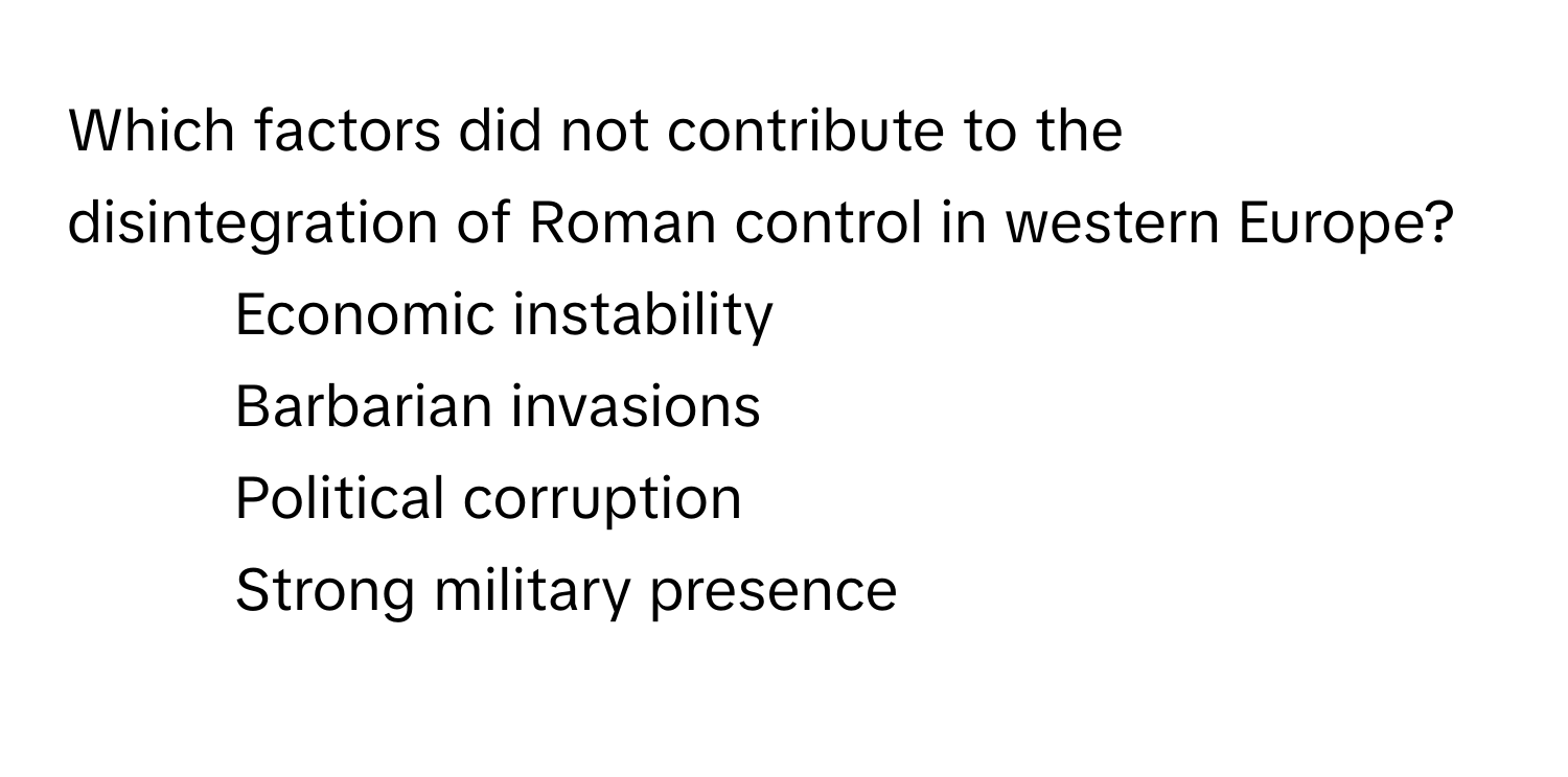 Which factors did not contribute to the disintegration of Roman control in western Europe?

1) Economic instability 
2) Barbarian invasions 
3) Political corruption 
4) Strong military presence