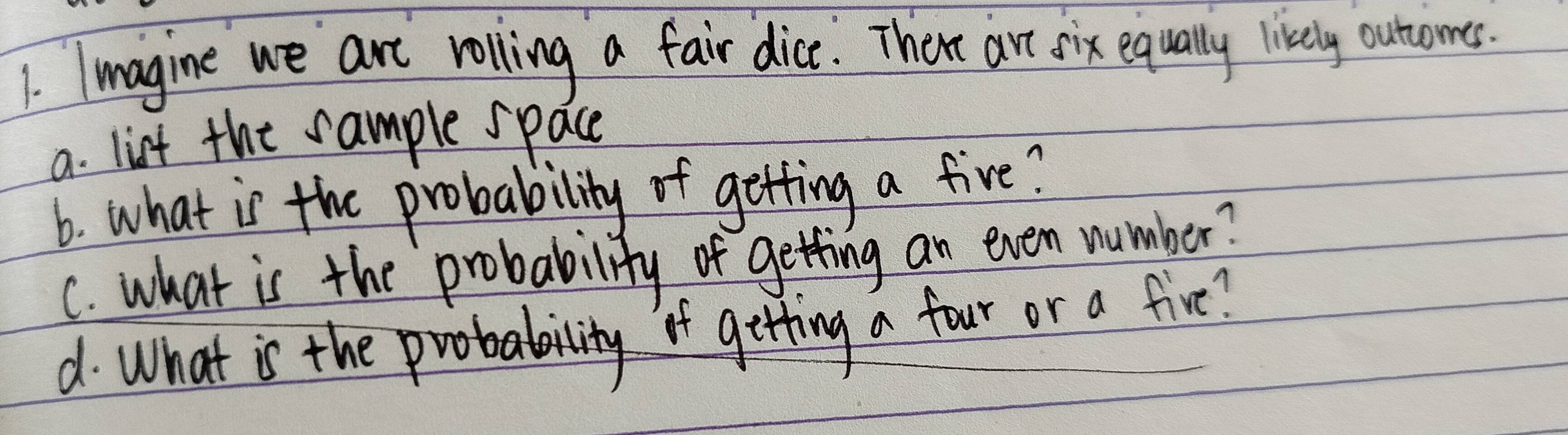 Imagine we are rolling a fair dice. There are six equally livkely outuomes. 
a. list the sample space 
6. what is the probability of getting a five? 
C. what is the probability of getting an even number? 
d. What is the probabity it gitting a four or a five?