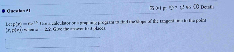 つ 2 2 96 Details 
Let p(x)=6x^(1.5). Use a calculator or a graphing program to find theßlope of the tangent line to the point
(x,p(x)) when x=2.2. Give the answer to 3 places.