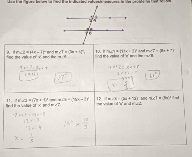 Use the figure below to find the indicated values/measures in the problems that follow. 
9. If m∠ 2=(4x-7)^circ  and m∠ 7=(3x+4)^circ , 10. If m∠ 1=(11x+2)^circ  and m∠ 7=(8x+7)^circ , 
find the value of ‘ x ’ and the m∠ 5. find the value of ' x ' and the m∠ 6. 
11. If m∠ 3=(7x+1)^circ  and m∠ 8=(19x-3)^circ , 12. If m∠ 3=(5x+12)^circ  and m∠ 7=(8x)^circ  find 
find the value of ' x ’ and m∠ 7. the value of ' x ' and m∠ 2.