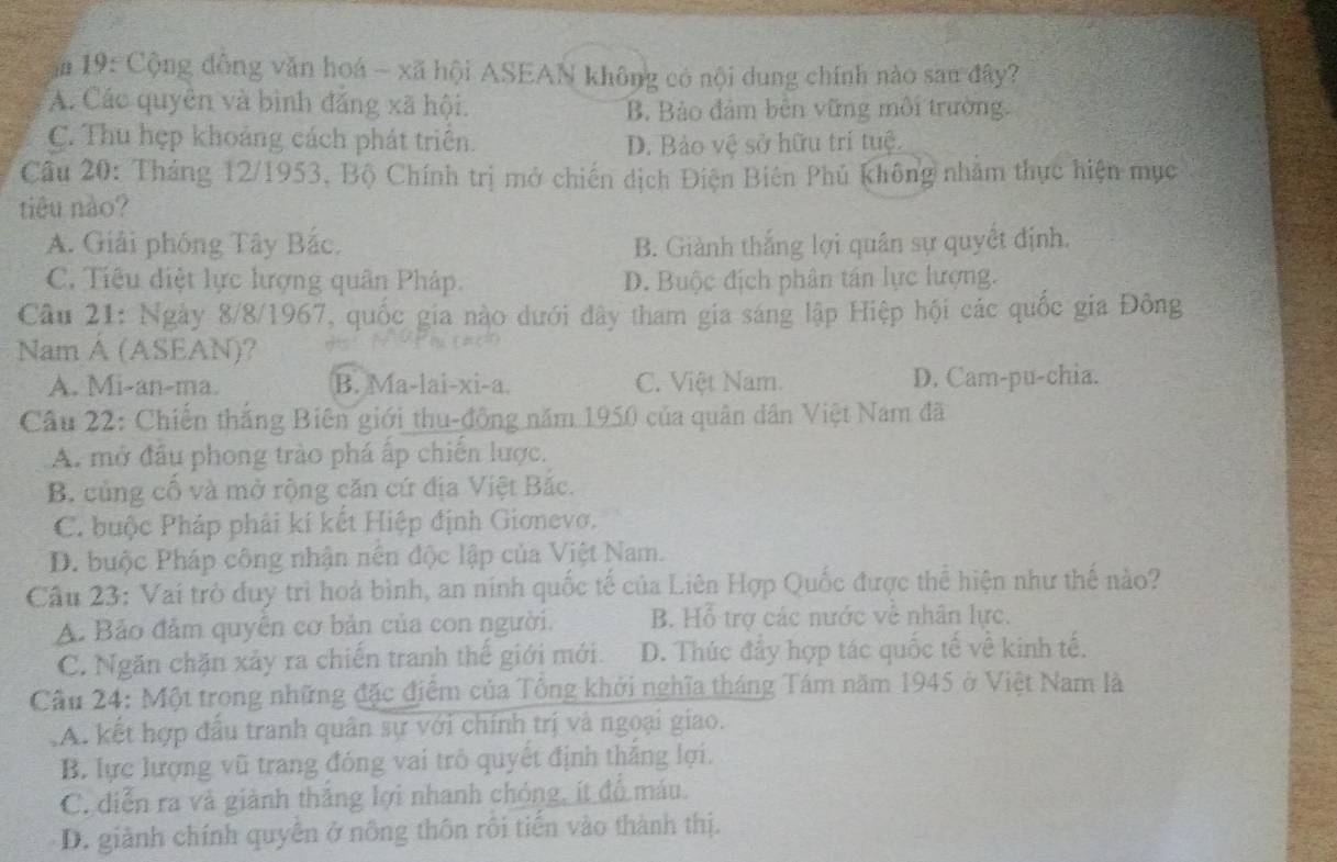 ăm 19: Cộng đồng văn hoá ~ xã hội ASEAN không có nội dung chính nào sau đây?
A. Các quyên và bình đắng xã hội. B. Bảo đảm bên vững môi trường.
C. Thu hẹp khoảng cách phát triển. D. Bảo vệ sở hữu trí tuệ.
Câu 20: Tháng 12/1953, Bộ Chính trị mở chiến dịch Điện Biên Phủ không nhăm thực hiện mục
tiêu nào?
A. Giải phóng Tây Bắc. B. Giành thắng lợi quân sự quyềt định.
C. Tiêu điệt lực lượng quân Pháp. D. Buộc địch phân tán lực lượng.
Câu 21: Ngày 8/8/1967, quốc gia nào dưới đây tham gia sáng lập Hiệp hội các quốc gia Đông
Nam A (ASEAN)?
A. Mi-an-ma. B. Ma-lai-xi-a. C. Việt Nam. D. Cam-pu-chia.
Câu 22: Chiến thắng Biên giới thu-đồng năm 1950 của quân dân Việt Nam đã
A. mở đầu phong trào phá ấp chiến lược.
B. củng cố và mở rộng căn cứ địa Việt Bắc.
C. buộc Pháp phải kí kết Hiệp định Gionevo.
D. buộc Pháp công nhận nên độc lập của Việt Nam.
Câu 23: Vai trò duy trì hoà bình, an ninh quốc tế của Liên Hợp Quốc được thể hiện như thế nào?
A. Bảo đảm quyên cơ bản của con người. B. Hỗ trợ các nước về nhân lực.
C. Ngăn chặn xảy ra chiến tranh thế giới mới. D. Thúc đẩy hợp tác quốc tế về kinh tế.
Cầu 24: Một trong những đặc điểm của Tông khởi nghĩa tháng Tám năm 1945 ở Việt Nam là
A. kết hợp đầu tranh quân sự với chính trị và ngoại giao.
B. lực lượng vũ trang đóng vai trô quyết định thắng lợi.
C. diễn ra và giành thắng lợi nhanh chóng, ít đồ máu.
D. giành chính quyên ở nông thôn rôi tiến vào thành thị.