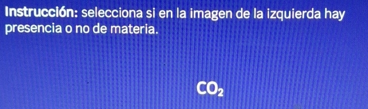 Instrucción: selecciona si en la imagen de la izquierda hay 
presencia o no de materia.
CO_2