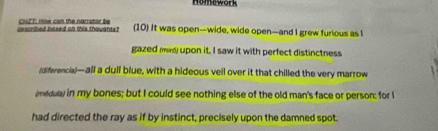 Homework 
CHZT How can the narrator be 
described based on this thoughts? (10) It was open—wide, wide open—and I grew furious as I 
gazed (miró) upon it. I saw it with perfect distinctness 
(diferencia)—all a dull blue, with a hideous veil over it that chilled the very marrow 
(médula) in my bones; but I could see nothing else of the old man's face or person: for I 
had directed the ray as if by instinct, precisely upon the damned spot.