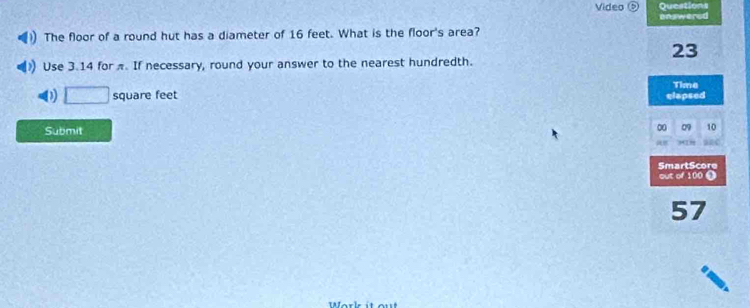 Video Questions 
onswered 
The floor of a round hut has a diameter of 16 feet. What is the floor's area?
23
Use 3.14 for π. If necessary, round your answer to the nearest hundredth. 
Time
□ square feet clapsed 
Submit 
00 09 10 
SmartScore 
out of 100 ●
57
W