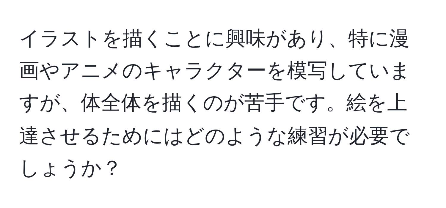 イラストを描くことに興味があり、特に漫画やアニメのキャラクターを模写していますが、体全体を描くのが苦手です。絵を上達させるためにはどのような練習が必要でしょうか？