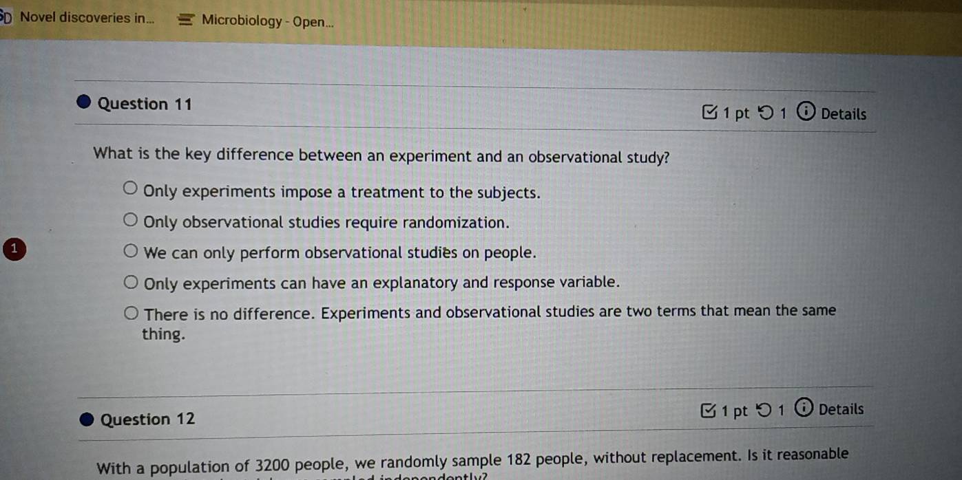 Novel discoveries in... Microbiology - Open...
Question 11 Details
1 ptつ 1 I
What is the key difference between an experiment and an observational study?
Only experiments impose a treatment to the subjects.
Only observational studies require randomization.
1
We can only perform observational studies on people.
Only experiments can have an explanatory and response variable.
There is no difference. Experiments and observational studies are two terms that mean the same
thing.
Question 12 1 pt 0 1 Details
With a population of 3200 people, we randomly sample 182 people, without replacement. Is it reasonable