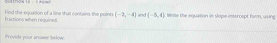 Find the equation of a line that contains the points (-2,-4) and (-5,4). Write the equation in slope-intercept form, using 
fractions when required. 
Provide your answer below: