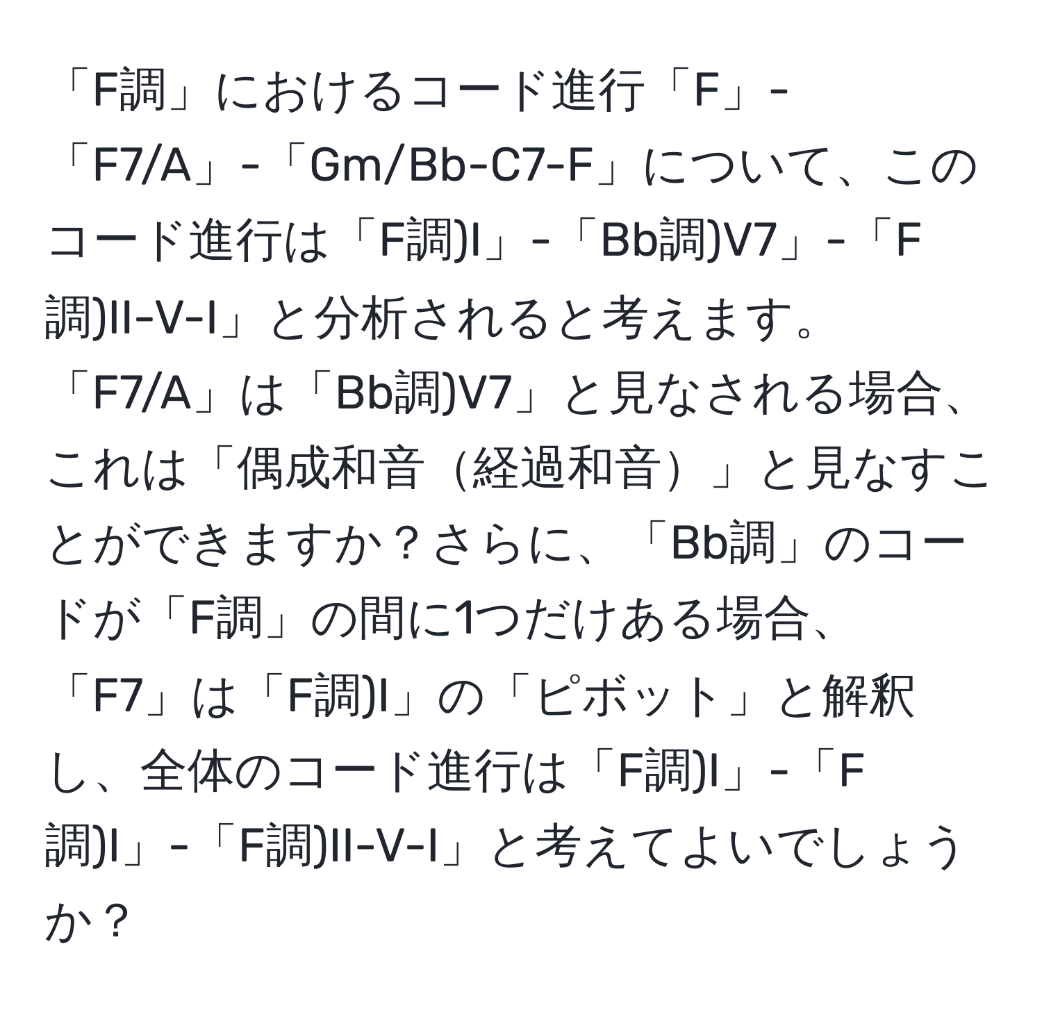 「F調」におけるコード進行「F」-「F7/A」-「Gm/Bb-C7-F」について、このコード進行は「F調)I」-「Bb調)V7」-「F調)II-V-I」と分析されると考えます。「F7/A」は「Bb調)V7」と見なされる場合、これは「偶成和音経過和音」と見なすことができますか？さらに、「Bb調」のコードが「F調」の間に1つだけある場合、「F7」は「F調)I」の「ピボット」と解釈し、全体のコード進行は「F調)I」-「F調)I」-「F調)II-V-I」と考えてよいでしょうか？