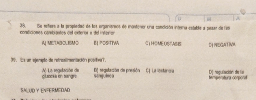 A
38. Se refiere a la propiedad de los organismos de mantener una condición interna estable a pesar de las
condiciones cambiantes del exterior o del interior
A) METABOLISMO B) POSITIVA C) HOMEOSTASIS D) NEGATIVA
39. Es un ejemplo de retroalimentación positiva?.
A) La regulación de B) regulación de presión C) La lactancia D) regulación de la
glucosa en sangre sanguínea temperatura corporal
SALUD Y ENFERMEDAD