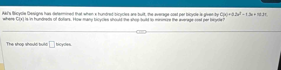 Aki's Bicycle Designs has determined that when x hundred bicycles are built, the average cost per bicycle is given by C(x)=0.2x^2-1.3x+10.31, 
where C(x) is in hundreds of dollars. How many bicycles should the shop build to minimize the average cost per bicycle? 
The shop should build □ bicycles.