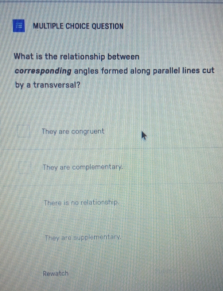 QUESTION
What is the relationship between
corresponding angles formed along parallel lines cut
by a transversal?
They are congruent
They are complementary.
There is no relationship.
They are supplementary.
Rewatch