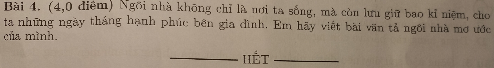 (4,0 điểm) Ngôi nhà không chỉ là nơi ta sống, mà còn lưu giữ bao kỉ niệm, cho 
ta những ngày tháng hạnh phúc bên gia đình. Em hãy viết bài văn tả ngôi nhà mơ ước 
của mình. 
_Hết_