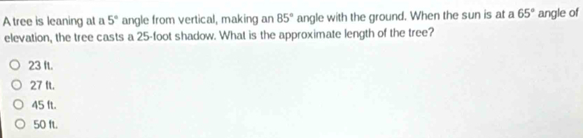 A tree is leaning at a 5° angle from vertical, making an 85° angle with the ground. When the sun is at a 65° angle of
elevation, the tree casts a 25-foot shadow. What is the approximate length of the tree?
23 It.
27 ft.
45 ft.
50 fl.