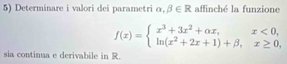 Determinare i valori dei parametri α, beta ∈ R affinché la funzione
f(x)=beginarrayl x^3+3x^2+alpha x,x<0, ln (x^2+2x+1)+beta ,x≥ 0,endarray.
sia continua e derivabile in R.