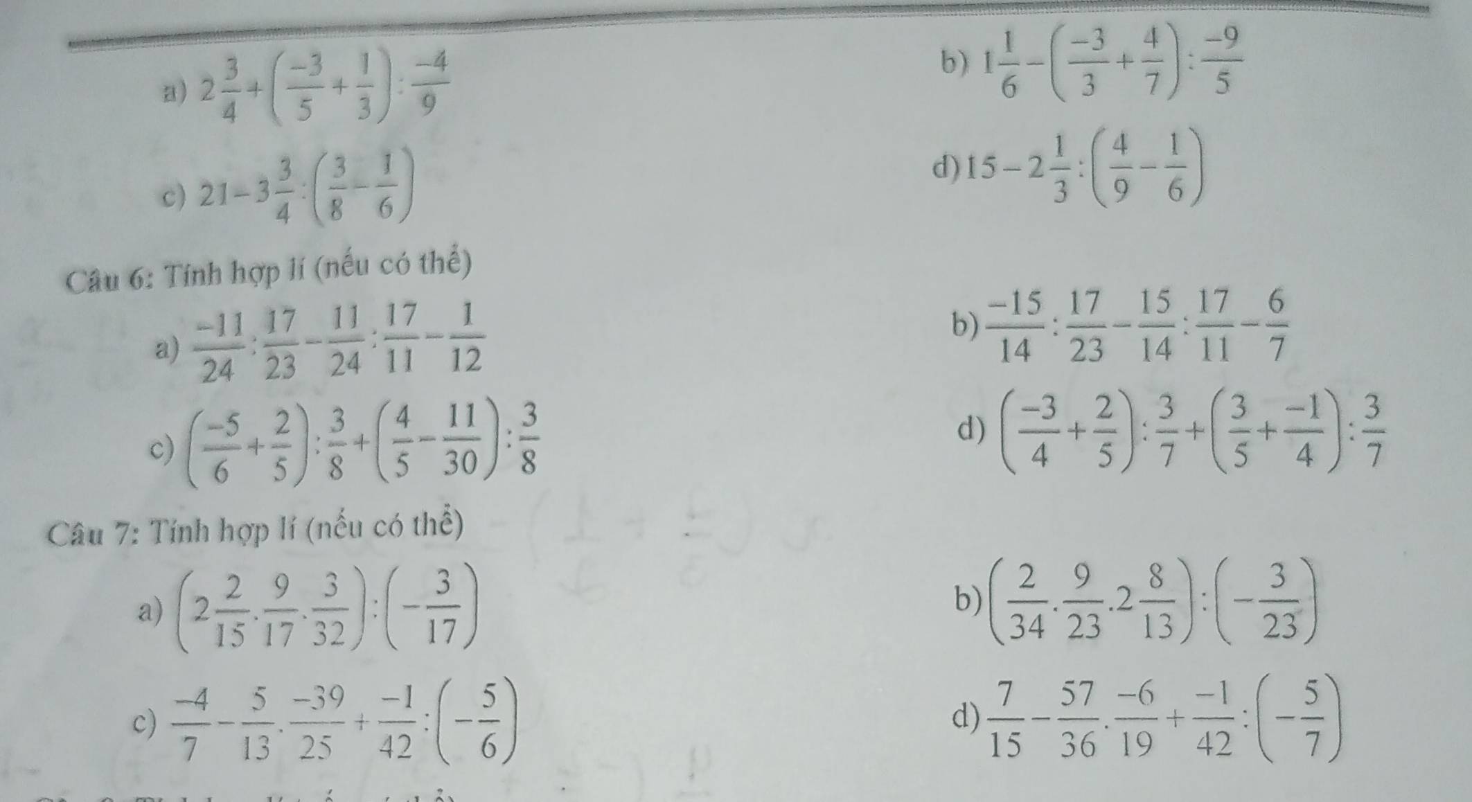 a) 2 3/4 +( (-3)/5 + 1/3 ): (-4)/9 
b) 1 1/6 -( (-3)/3 + 4/7 ): (-9)/5 
c) 21-3 3/4 :( 3/8 - 1/6 )
d) 15-2 1/3 :( 4/9 - 1/6 )
Câu 6: Tính hợp lí (nếu có thể)
a)  (-11)/24 : 17/23 - 11/24 : 17/11 - 1/12 
b)  (-15)/14 : 17/23 - 15/14 : 17/11 - 6/7 
c) ( (-5)/6 + 2/5 ): 3/8 +( 4/5 - 11/30 ): 3/8 
d) ( (-3)/4 + 2/5 ): 3/7 +( 3/5 + (-1)/4 ): 3/7 
Câu 7: Tính hợp lí (nếu có thể)
a) (2 2/15 ·  9/17 ·  3/32 ):(- 3/17 )
b) ( 2/34 . 9/23 .2 8/13 ):(- 3/23 )
c)  (-4)/7 - 5/13 ·  (-39)/25 + (-1)/42 :(- 5/6 )  7/15 - 57/36 . (-6)/19 + (-1)/42 :(- 5/7 )
d)