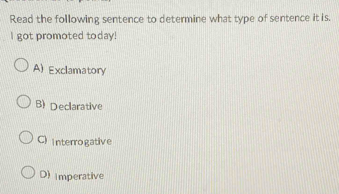 Read the following sentence to determine what type of sentence it is.
I got promoted today!
A) Exclamatory
B) Declarative
C) Interrogative
D) Imperative