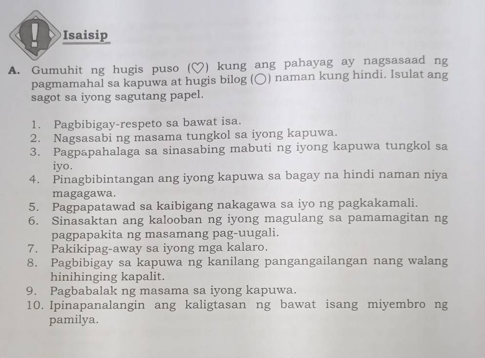 Isaisip 
A. Gumuhit ng hugis puso (♡) kung ang pahayag ay nagsasaad ng 
pagmamahal sa kapuwa at hugis bilog (〇) naman kung hindi. Isulat ang 
sagot sa iyong sagutang papel. 
1. Pagbibigay-respeto sa bawat isa. 
2. Nagsasabi ng masama tungkol sa iyong kapuwa. 
3. Pagpapahalaga sa sinasabing mabuti ng iyong kapuwa tungkol sa 
iyo. 
4. Pinagbibintangan ang iyong kapuwa sa bagay na hindi naman niya 
magagawa. 
5. Pagpapatawad sa kaibigang nakagawa sa iyo ng pagkakamali. 
6. Sinasaktan ang kalooban ng iyong magulang sa pamamagitan ng 
pagpapakita ng masamang pag-uugali. 
7. Pakikipag-away sa iyong mga kalaro. 
8. Pagbibigay sa kapuwa ng kanilang pangangailangan nang walang 
hinihinging kapalit. 
9. Pagbabalak ng masama sa iyong kapuwa. 
10. Ipinapanalangin ang kaligtasan ng bawat isang miyembro ng 
pamilya.