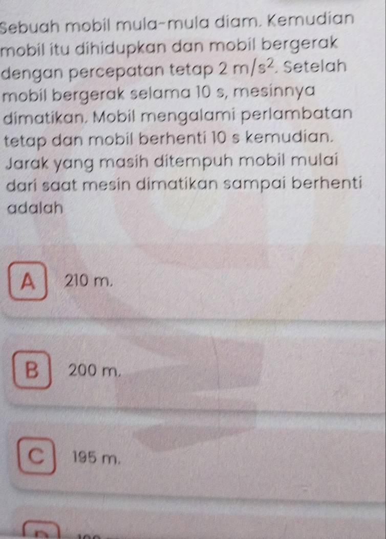 Sebuah mobil mula-mula díam. Kemudían
mobil itu dihidupkan dan mobil bergerak 
dengan percepatan tetap 2m/s^2. Setelah
mobil bergerak selama 10 s, mesinnya
dimatikan. Mobil mengalami perlambatan
tetap dan mobil berhenti 10 s kemudian.
Jarak yang masih ditempuh mobil mulai
dari saat mesin dimatikan sampai berhenti
adalah
A 210 m.
B 200 m.
C 195 m.