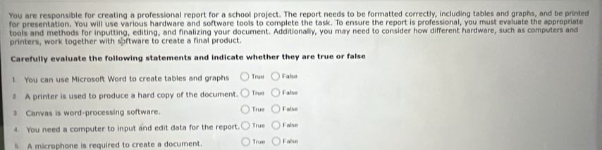 You are responsible for creating a professional report for a school project. The report needs to be formatted correctly, including tables and graphs, and be printed
for presentation. You will use various hardware and software tools to complete the task. To ensure the report is professional, you must evaluate the appropriate
tools and methods for inputting, editing, and finalizing your document. Additionally, you may need to consider how different hardware, such as computers and
printers, work together with software to create a final product.
Carefully evaluate the following statements and indicate whether they are true or false
1 You can use Microsoft Word to create tables and graphs True False
2 A printer is used to produce a hard copy of the document. True False
3 Canvas is word-processing software. True False
4 You need a computer to input and edit data for the report. True False
5 A microphone is required to create a document True Falso