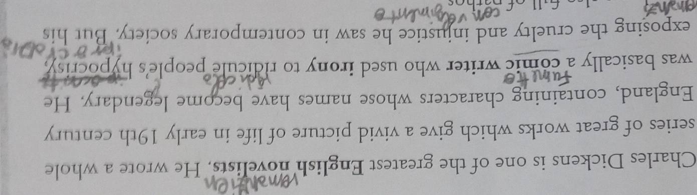 Charles Dickens is one of the greatest English novelists. He wrote a whole 
series of great works which give a vivid picture of life in early 19th century 
England, containing characters whose names have become legendary. He 
was basically a comic writer who used irony to ridicule people's hypocrisy, 
exposing the cruelty and injustice he saw in contemporary society. But his