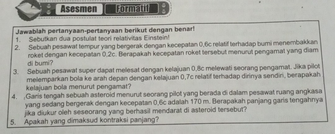 Asesmen Formatif 
Jawablah pertanyaan-pertanyaan berikut dengan benar! 
1. Sebutkan dua postulat teori relativitas Einstein! 
2. Sebuah pesawat tempur yang bergerak dengan kecepatan 0,6c relatif terhadap bumi menembakkan 
roket dengan kecepatan 0,2c. Berapakah kecepatan roket tersebut menurut pengamat yang diam 
di bumi? 
3. Sebuah pesawat super dapat melesat dengan kelajuan 0,8c melewati seorang pengamat. Jika pilot 
melemparkan bola ke arah depan dengan kelajuan 0, 7c relatif terhadap dirinya sendiri, berapakah 
kelajuan bola menurut pengamat? 
4. Garis tengah sebuah asteroid menurut seorang pilot yang berada di dalam pesawat ruang angkasa 
yang sedang bergerak dengan kecepatan 0,6c adalah 170 m. Berapakah panjang garis tengahnya 
jika diukur oleh seseorang yang berhasil mendarat di asteroid tersebut? 
5. Apakah yang dimaksud kontraksi panjang?