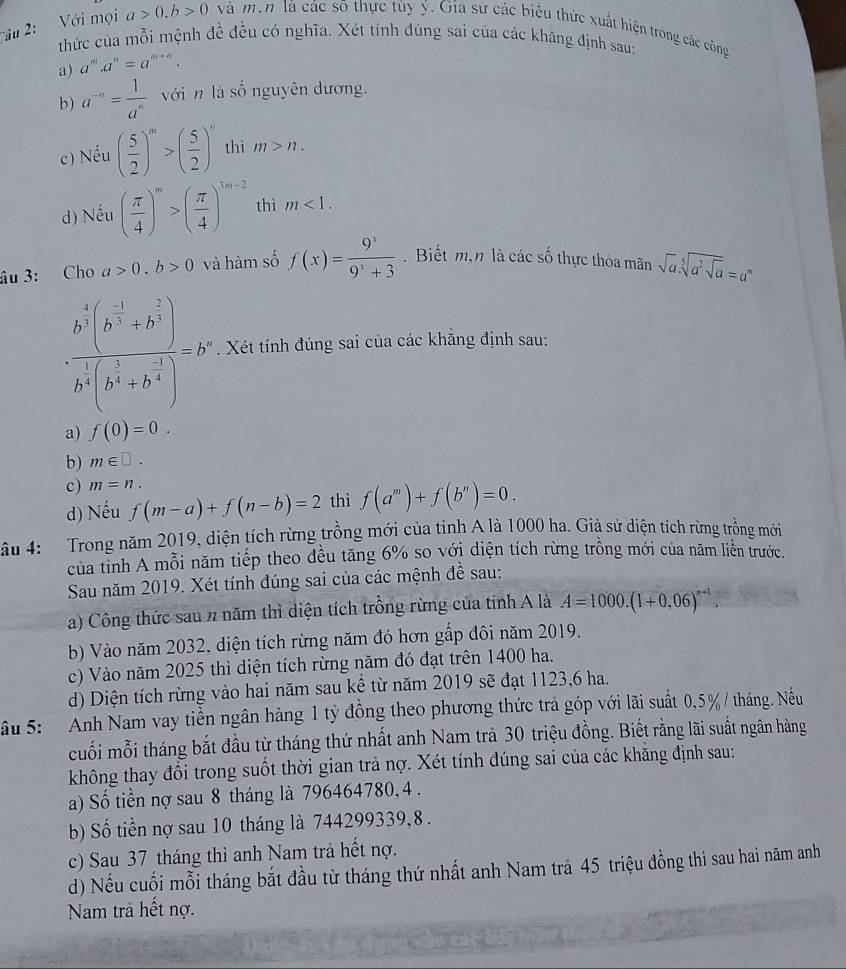 âu 2:  Với mọi a>0.b>0 vVà men là các số thực tùy ý. Giá sử các biểu thức xuất hiện trong các công
thức của mỗi mệnh đề đều có nghĩa. Xét tính đúng sai của các khăng định sau:
a) a^m.a^n=a^(m+n).
b) a^(-n)= 1/a^n  vớin là số nguyên dương.
c) Nếu ( 5/2 )^m>( 5/2 )^n thì m>n.
d) Nếu ( π /4 )^m>( π /4 )^3m-2 thì m<1.
âu 3: Cho a>0.b>0 và hàm số f(x)= 9^x/9^x+3 . Biết m,n là các số thực thoa mãn sqrt(a).sqrt[5](a^2sqrt a)=a^m
frac b^(frac 4)3(b^(- 1)/4 +h^(frac 1)3)h^(frac 1)3(b^(frac 2)3+h^(frac -1))=b^n. Xét tính đúng sai của các khắng định sau:
a) f(0)=0.
b) m∈ □ .
c ) m=n.
d) Nếu f(m-a)+f(n-b)=2 thì f(a^m)+f(b^n)=0.
âu 4:   Trong năm 2019, diện tích rừng trồng mới của tinh A là 1000 ha. Giả sử diện tích rừng trồng mới
của tỉnh A mỗi năm tiếp theo đều tăng 6% so với diện tích rừng trồng mới của năm liên trước.
Sau năm 2019. Xét tính đúng sai của các mệnh đề sau:
a) Công thức sau % năm thì diện tích trồng rừng của tinh A là A=1000.(1+0,06)^n+1.
b) Vào năm 2032, diện tích rừng năm đó hơn gấp đôi năm 2019.
c) Vào năm 2025 thì diện tích rừng năm đó đạt trên 1400 ha.
d) Diện tích rừng vào hai năm sau kể từ năm 2019 sẽ đạt 1123,6 ha.
ầu 5:  Anh Nam vay tiền ngân hàng 1 tỷ đồng theo phương thức trả góp với lãi suất 0,5%/ tháng. Nếu
cuối mỗi tháng bắt đầu từ tháng thứ nhất anh Nam trà 30 triệu đồng. Biết rằng lãi suất ngân hàng
không thay đổi trong suốt thời gian trã nợ. Xét tính đúng sai của các khăng định sau:
a) Số tiền nợ sau 8 tháng là 796464780, 4 .
b) Số tiền nợ sau 10 tháng là 744299339,8 .
c) Sau 37 tháng thì anh Nam trả hết nợ.
d) Nếu cuối mỗi tháng bắt đầu từ tháng thứ nhất anh Nam trả 45 triệu đồng thì sau hai năm anh
Nam trả hết nợ.