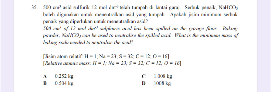 500cm^3 asid sulfurik a 12 mol dm^(-3) telah tumpah di lantai garaj. Serbuk penaik, NaH CO_3
boleh digunakan untuk meneutralkan asid yang tumpah. Apakah jisim minimum serbuk
penaik yang diperlukan untuk meneutralkan asid?
500cm^3 of 12 mol dm^(-3) sulphuric acid has been spilled on the garage floor. Baking
powder, NaHCO₃ can be used to neutralise the spilled acid. What is the minimum mass of
baking soda needed to neutralise the acid?
[Jisim atom relatif. H=1; Na=23; S=32; C=12; O=16]
[Relative atomic mass: H=1; Na=23; S=32; C=12; O=16]
A 0.252 kg C 1.008 kg
B 0.504 kg D 1008 kg