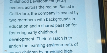 Childhood Development (ECD) 
centres across the region. Based in 
Calitzdorp, the company is owned by 
two members with backgrounds in 
education and a shared passion for 
fostering early childhood 
development. Their mission is to 
enrich the learning environments of 
ν y o g children by providing high-