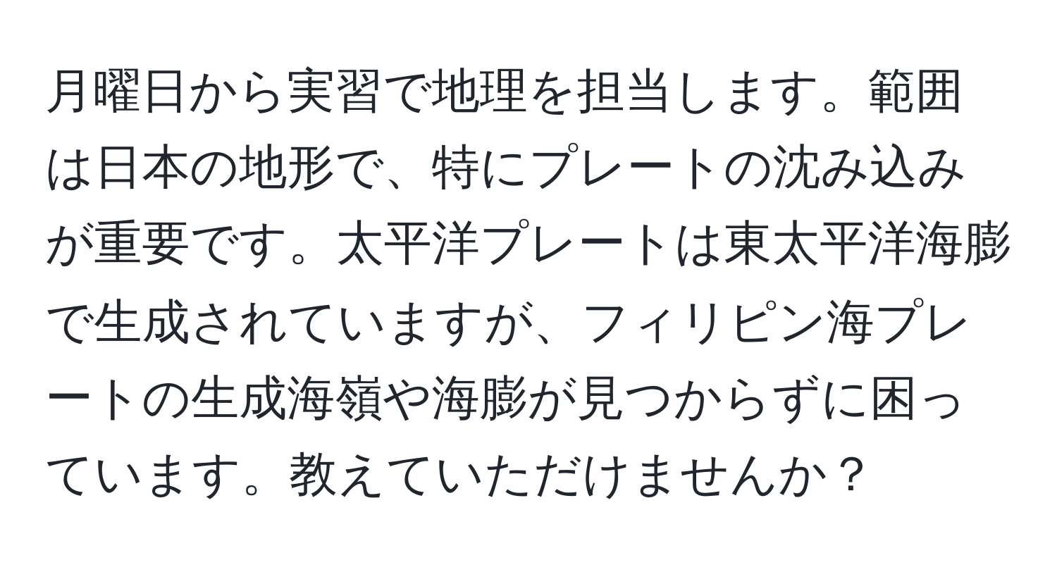 月曜日から実習で地理を担当します。範囲は日本の地形で、特にプレートの沈み込みが重要です。太平洋プレートは東太平洋海膨で生成されていますが、フィリピン海プレートの生成海嶺や海膨が見つからずに困っています。教えていただけませんか？