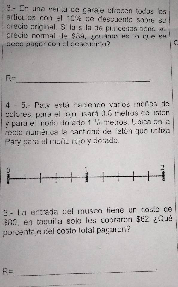 3.- En una venta de garaje ofrecen todos los 
artículos con el 10% de descuento sobre su 
precio original. Si la silla de princesas tiene su 
precio normal de $89, ¿cuánto es lo que se 
debe pagar con el descuento? C
R=
_. 
4 - 5.- Paty está haciendo varios moños de 
colores, para el rojo usará 0.8 metros de listón 
y para el moño dorado 1 ¹/ metros. Ubica en la 
recta numérica la cantidad de listón que utiliza 
Paty para el moño rojo y dorado. 
6.- La entrada del museo tiene un costo de
$80, en taquilla solo les cobraron $62 ¿Qué 
porcentaje del costo total pagaron? 
_ R=. 
_